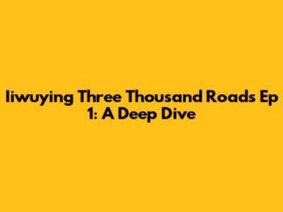 Iiwuying Three Thousand Roads Ep 1: A Deep Dive