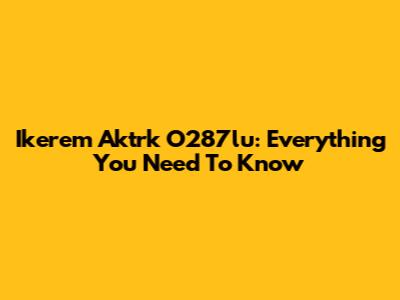 Ikerem Aktrk O287lu: Everything You Need To Know