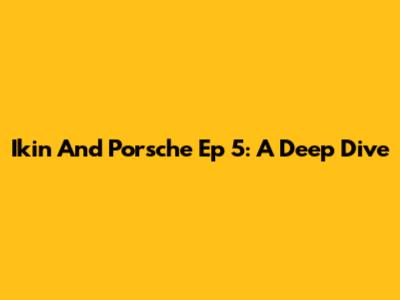 Ikin And Porsche Ep 5: A Deep Dive