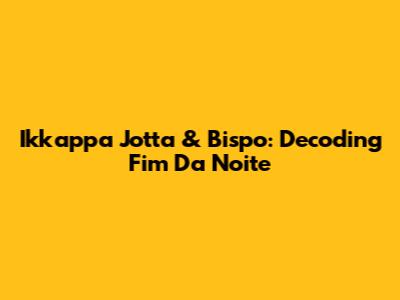 Ikkappa Jotta & Bispo: Decoding 'Fim Da Noite'