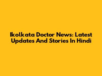 Ikolkata Doctor News: Latest Updates And Stories In Hindi