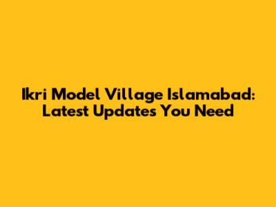 Ikri Model Village Islamabad: Latest Updates You Need