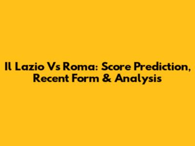 Il Lazio Vs Roma: Score Prediction, Recent Form & Analysis