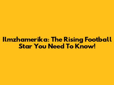 Ilmzhamerika: The Rising Football Star You Need To Know!