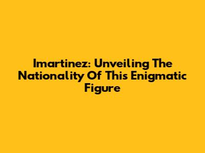 Imartinez: Unveiling The Nationality Of This Enigmatic Figure