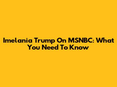 Imelania Trump On MSNBC: What You Need To Know