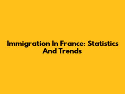 Immigration In France: Statistics And Trends