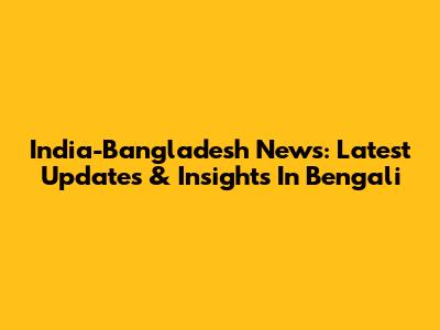 India-Bangladesh News: Latest Updates & Insights In Bengali