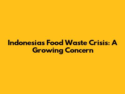 Indonesia's Food Waste Crisis: A Growing Concern