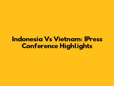 Indonesia Vs Vietnam: IPress Conference Highlights