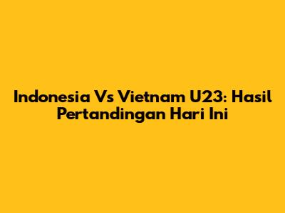 Indonesia Vs Vietnam U23: Hasil Pertandingan Hari Ini