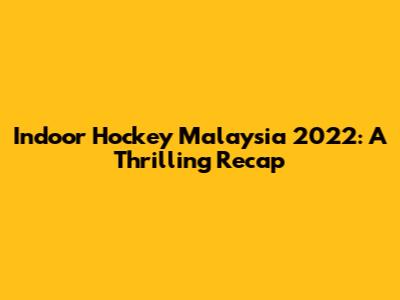 Indoor Hockey Malaysia 2022: A Thrilling Recap