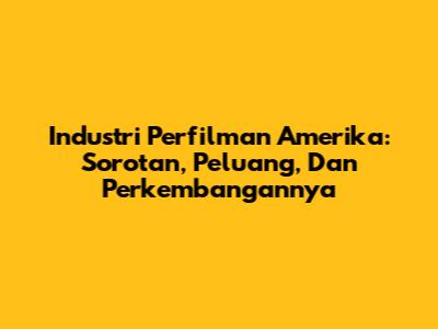 Industri Perfilman Amerika: Sorotan, Peluang, Dan Perkembangannya