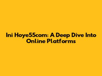 Ini Hoye55com: A Deep Dive Into Online Platforms