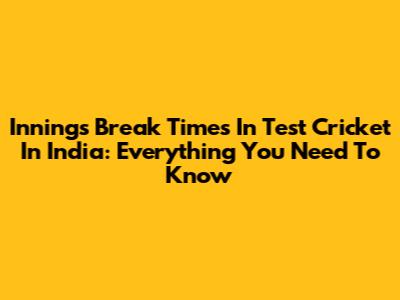 Innings Break Times In Test Cricket In India: Everything You Need To Know