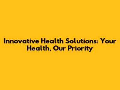 Innovative Health Solutions: Your Health, Our Priority