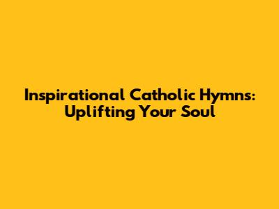 Inspirational Catholic Hymns: Uplifting Your Soul