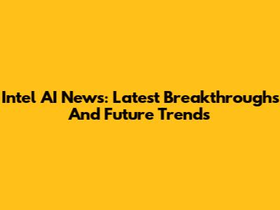 Intel AI News: Latest Breakthroughs And Future Trends