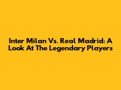 Inter Milan Vs. Real Madrid: A Look At The Legendary Players