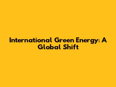 International Green Energy: A Global Shift