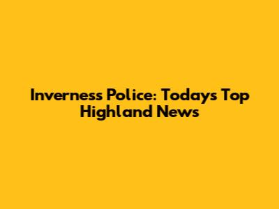 Inverness Police: Today's Top Highland News
