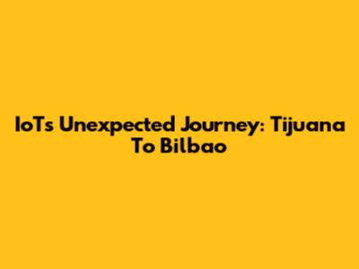 IoT's Unexpected Journey: Tijuana To Bilbao
