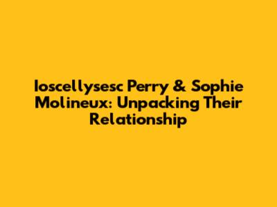 Ioscellysesc Perry & Sophie Molineux: Unpacking Their Relationship
