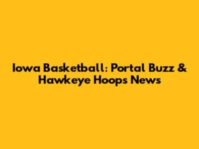 Iowa Basketball: Portal Buzz & Hawkeye Hoops News