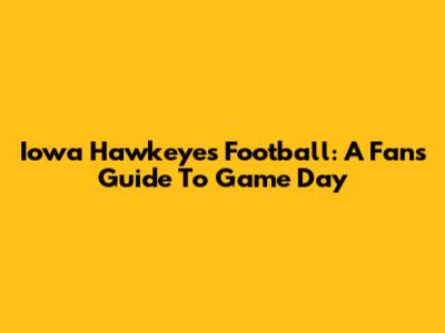 Iowa Hawkeyes Football: A Fan's Guide To Game Day
