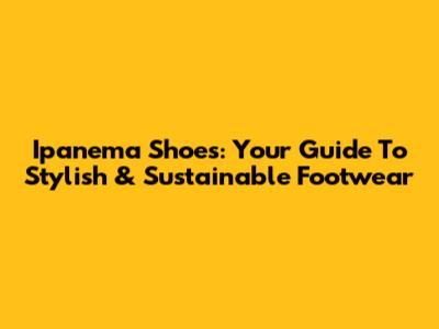 Ipanema Shoes: Your Guide To Stylish & Sustainable Footwear