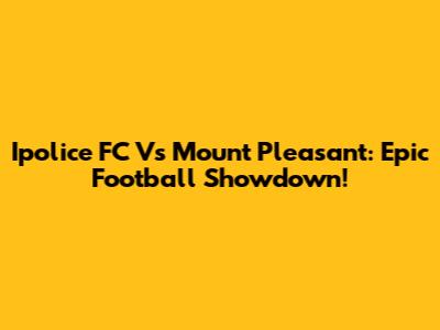 Ipolice FC Vs Mount Pleasant: Epic Football Showdown!