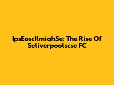 IpsEoscIlmiahSe: The Rise Of Seliverpoolscse FC
