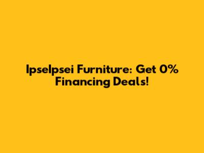 IpseIpsei Furniture: Get 0% Financing Deals!