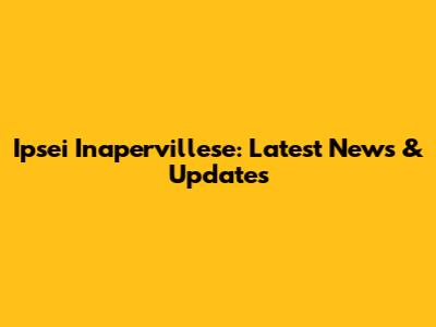 Ipsei Inapervillese: Latest News & Updates