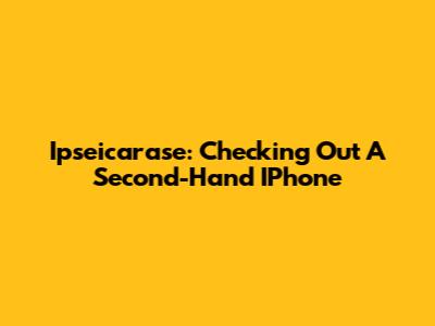 Ipseicarase: Checking Out A Second-Hand IPhone