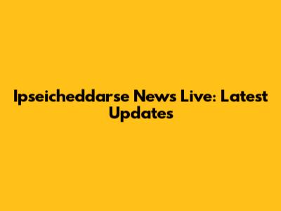 Ipseicheddarse News Live: Latest Updates