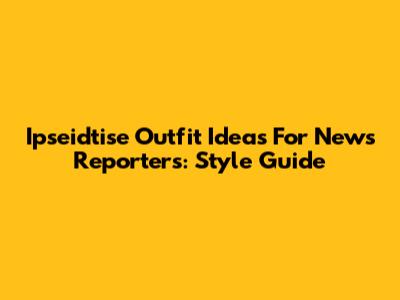 Ipseidtise Outfit Ideas For News Reporters: Style Guide