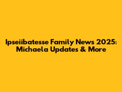 Ipseiibatesse Family News 2025: Michaela Updates & More