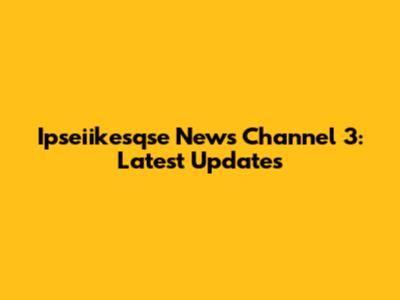 Ipseiikesqse News Channel 3: Latest Updates