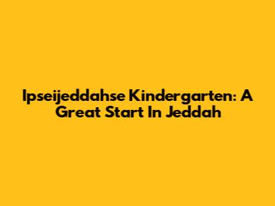 Ipseijeddahse Kindergarten: A Great Start In Jeddah