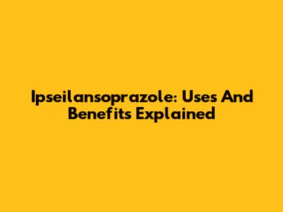 Ipseilansoprazole: Uses And Benefits Explained