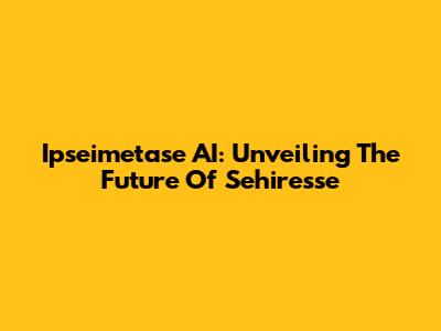 Ipseimetase AI: Unveiling The Future Of Sehiresse