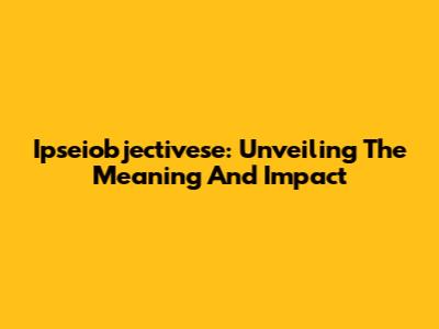 Ipseiobjectivese: Unveiling The Meaning And Impact