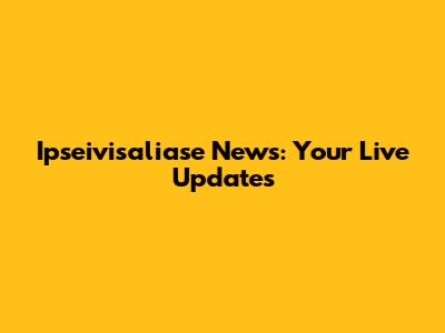 Ipseivisaliase News: Your Live Updates
