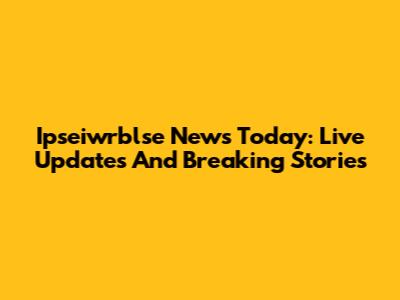 Ipseiwrblse News Today: Live Updates And Breaking Stories