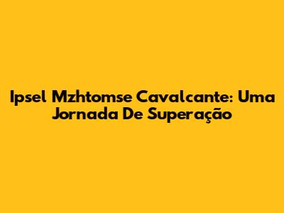 Ipsel Mzhtomse Cavalcante: Uma Jornada De Superação