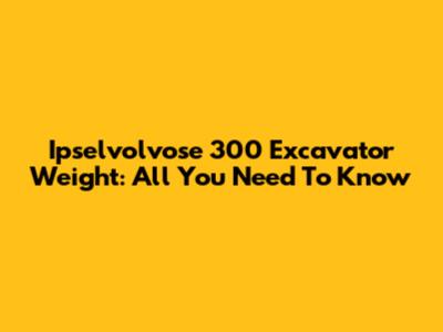 Ipselvolvose 300 Excavator Weight: All You Need To Know