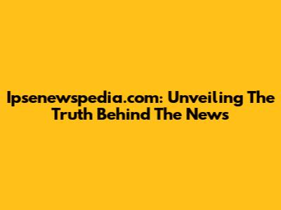 Ipsenewspedia.com: Unveiling The Truth Behind The News