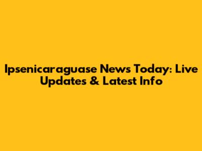 Ipsenicaraguase News Today: Live Updates & Latest Info