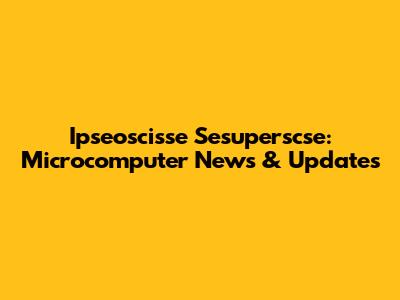 Ipseoscisse Sesuperscse: Microcomputer News & Updates